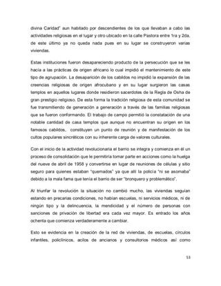 53 
divina Caridad” aun habitado por descendientes de los que llevaban a cabo las actividades religiosas en el lugar y otro ubicado en la calle Pastora entre 1ra y 2da, de este último ya no queda nada pues en su lugar se construyeron varias viviendas. Estas instituciones fueron desapareciendo producto de la persecución que se les hacía a las prácticas de origen africano lo cual impidió el mantenimiento de este tipo de agrupación. La desaparición de los cabildos no impidió la expansión de las creencias religiosas de origen afrocubano y en su lugar surgieron las casas templos en aquellos lugares donde residieron sacerdotes de la Regla de Osha de gran prestigio religioso. De esta forma la tradición religiosa de esta comunidad se fue transmitiendo de generación a generación a través de las familias religiosas que se fueron conformando. El trabajo de campo permitió la constatación de una notable cantidad de casa templos que aunque no encuentran su origen en los famosos cabildos, constituyen un punto de reunión y de manifestación de los cultos populares sincréticos con su inherente carga de valores culturales. Con el inicio de la actividad revolucionaria el barrio se integra y comienza en él un proceso de consolidación que le permitiría tomar parte en acciones como la huelga del nueve de abril de 1958 y convertirse en lugar de reuniones de células y sitio seguro para quienes estaban “quemados” ya que allí la policía “ni se asomaba” debido a la mala fama que tenía el barrio de ser “bronquero y problemático”. Al triunfar la revolución la situación no cambió mucho, las viviendas seguían estando en precarias condiciones, no habían escuelas, ni servicios médicos, ni de ningún tipo y la delincuencia, la mendicidad y el número de personas con sanciones de privación de libertad era cada vez mayor. Es entrado los años ochenta que comienza verdaderamente a cambiar. 
Esto se evidencia en la creación de la red de viviendas, de escuelas, círculos infantiles, policlínicos, acilos de ancianos y consultorios médicos así como  