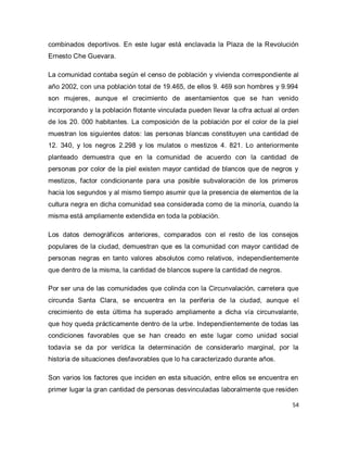54 
combinados deportivos. En este lugar está enclavada la Plaza de la Revolución Ernesto Che Guevara. La comunidad contaba según el censo de población y vivienda correspondiente al año 2002, con una población total de 19.465, de ellos 9. 469 son hombres y 9.994 son mujeres, aunque el crecimiento de asentamientos que se han venido incorporando y la población flotante vinculada pueden llevar la cifra actual al orden de los 20. 000 habitantes. La composición de la población por el color de la piel muestran los siguientes datos: las personas blancas constituyen una cantidad de 12. 340, y los negros 2.298 y los mulatos o mestizos 4. 821. Lo anteriormente planteado demuestra que en la comunidad de acuerdo con la cantidad de personas por color de la piel existen mayor cantidad de blancos que de negros y mestizos, factor condicionante para una posible subvaloración de los primeros hacia los segundos y al mismo tiempo asumir que la presencia de elementos de la cultura negra en dicha comunidad sea considerada como de la minoría, cuando la misma está ampliamente extendida en toda la población. Los datos demográficos anteriores, comparados con el resto de los consejos populares de la ciudad, demuestran que es la comunidad con mayor cantidad de personas negras en tanto valores absolutos como relativos, independientemente que dentro de la misma, la cantidad de blancos supere la cantidad de negros. Por ser una de las comunidades que colinda con la Circunvalación, carretera que circunda Santa Clara, se encuentra en la periferia de la ciudad, aunque el crecimiento de esta última ha superado ampliamente a dicha vía circunvalante, que hoy queda prácticamente dentro de la urbe. Independientemente de todas las condiciones favorables que se han creado en este lugar como unidad social todavía se da por verídica la determinación de considerarlo marginal, por la historia de situaciones desfavorables que lo ha caracterizado durante años. 
Son varios los factores que inciden en esta situación, entre ellos se encuentra en primer lugar la gran cantidad de personas desvinculadas laboralmente que residen  