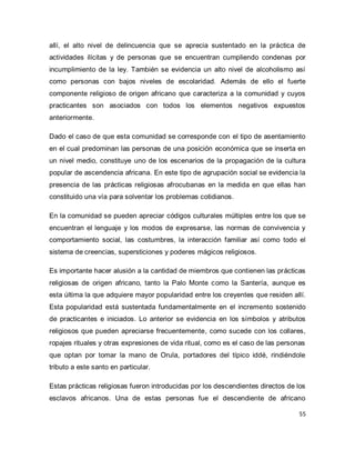 55 
allí, el alto nivel de delincuencia que se aprecia sustentado en la práctica de actividades ilícitas y de personas que se encuentran cumpliendo condenas por incumplimiento de la ley. También se evidencia un alto nivel de alcoholismo así como personas con bajos niveles de escolaridad. Además de ello el fuerte componente religioso de origen africano que caracteriza a la comunidad y cuyos practicantes son asociados con todos los elementos negativos expuestos anteriormente. Dado el caso de que esta comunidad se corresponde con el tipo de asentamiento en el cual predominan las personas de una posición económica que se inserta en un nivel medio, constituye uno de los escenarios de la propagación de la cultura popular de ascendencia africana. En este tipo de agrupación social se evidencia la presencia de las prácticas religiosas afrocubanas en la medida en que ellas han constituido una vía para solventar los problemas cotidianos. En la comunidad se pueden apreciar códigos culturales múltiples entre los que se encuentran el lenguaje y los modos de expresarse, las normas de convivencia y comportamiento social, las costumbres, la interacción familiar así como todo el sistema de creencias, supersticiones y poderes mágicos religiosos. Es importante hacer alusión a la cantidad de miembros que contienen las prácticas religiosas de origen africano, tanto la Palo Monte como la Santería, aunque es esta última la que adquiere mayor popularidad entre los creyentes que residen allí. Esta popularidad está sustentada fundamentalmente en el incremento sostenido de practicantes e iniciados. Lo anterior se evidencia en los símbolos y atributos religiosos que pueden apreciarse frecuentemente, como sucede con los collares, ropajes rituales y otras expresiones de vida ritual, como es el caso de las personas que optan por tomar la mano de Orula, portadores del típico iddé, rindiéndole tributo a este santo en particular. 
Estas prácticas religiosas fueron introducidas por los descendientes directos de los esclavos africanos. Una de estas personas fue el descendiente de africano  