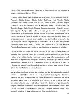 56 
Cándido Vila, quien practicaba la Santería y se dedicó a trasmitir sus creencias a las personas que residían en el lugar. Entre los santeros más conocidos que residieron en la comunidad se encuentran: Pascuala Ribalta, Urbana Ribalta, Isabel Rodríguez, José Vicente Ribalta (Picolino), Lucía Santo Suárez, Juan (el Cura), Santa Álvarez, Luis Olmo Angulo (Congón), Felicia Moré Moré (la Manca), Fernando Pérez y Carrasco, Gregoria Teherán (Goya), María Vicente Morales, Celestina Arencibia y Miguel Puri, por citar algunos. Aunque todas estas personas ya han fallecido, a partir del conocimiento y reconocimiento que los mismos adquirieron en medio de de la práctica santera se formaron nuevos creyentes que tomando como base los preceptos morales de los que les antecedieron han contribuido a la formación de las principales familias religiosas de la comunidad. Tal es el caso de Reinaldo Banguela López (obá), Alfredo García Valle (babalosha) y Carmen Norberta Fuentes Oses (iyalocha) por mencionar aquellos de mayor cantidad de ahijados. Los datos de las entrevistas efectuadas demuestran que los principales motivos de iniciación en la Regla de Osha o conocimiento de algunos elementos de la misma radican en la tradición familiar y en menor medida los problemas de salud, lo cual demuestra la importancia que adquiere la familia y los valores que a través de ella se trasmiten. Lo cierto es que los elementos anteriores demuestran la tradición religiosa que caracteriza al Condado Norte, convirtiéndose esta en una de sus principales manifestaciones socioculturales. 
Las prácticas religiosas además de constituir una vía de satisfacción espiritual también se convierte en un medio de subsistencia para algunos oficiantes. Expertos del tema y practicantes que fueron entrevistados aseguran que en la actualidad existe una gran diferencia con respecto a las prácticas del los ancestros, esta diferencia se advierte en la cantidad de santeros que trabajan la religión para lograr su beneficio económico personal. Anteriormente, “existía más respeto, discreción, humildad y había una mayor devoción hacia los santos”, esto se puede escuchar de los practicantes más viejos constantemente.  
