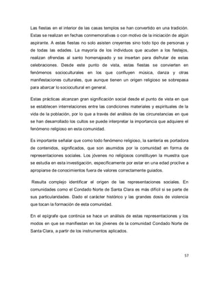 57 
Las fiestas en el interior de las casas templos se han convertido en una tradición. Estas se realizan en fechas conmemorativas o con motivo de la iniciación de algún aspirante. A estas fiestas no solo asisten creyentes sino todo tipo de personas y de todas las edades. La mayoría de los individuos que acuden a los festejos, realizan ofrendas al santo homenajeado y se insertan para disfrutar de estas celebraciones. Desde este punto de vista, estas fiestas se convierten en fenómenos socioculturales en los que confluyen música, danza y otras manifestaciones culturales, que aunque tienen un origen religioso se sobrepasa para abarcar lo sociocultural en general. Estas prácticas alcanzan gran significación social desde el punto de vista en que se establecen interrelaciones entre las condiciones materiales y espirituales de la vida de la población, por lo que a través del análisis de las circunstancias en que se han desarrollado los cultos se puede interpretar la importancia que adquiere el fenómeno religioso en esta comunidad. Es importante señalar que como todo fenómeno religioso, la santería es portadora de contenidos, significados, que son asumidos por la comunidad en forma de representaciones sociales. Los jóvenes no religiosos constituyen la muestra que se estudia en esta investigación, específicamente por estar en una edad proclive a apropiarse de conocimientos fuera de valores correctamente guiados. Resulta complejo identificar el origen de las representaciones sociales. En comunidades como el Condado Norte de Santa Clara es más difícil si se parte de sus particularidades. Dado el carácter histórico y las grandes dosis de violencia que tocan la formación de esta comunidad. En el epígrafe que continúa se hace un análisis de estas representaciones y los modos en que se manifiestan en los jóvenes de la comunidad Condado Norte de Santa Clara, a partir de los instrumentos aplicados.  