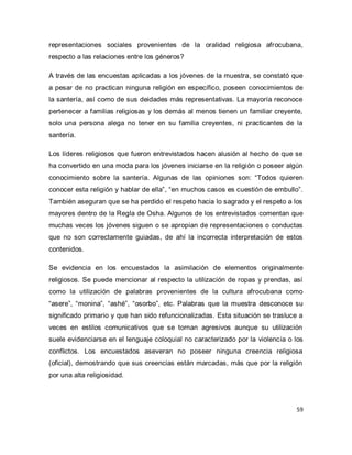 59 
representaciones sociales provenientes de la oralidad religiosa afrocubana, respecto a las relaciones entre los géneros? A través de las encuestas aplicadas a los jóvenes de la muestra, se constató que a pesar de no practican ninguna religión en específico, poseen conocimientos de la santería, así como de sus deidades más representativas. La mayoría reconoce pertenecer a familias religiosas y los demás al menos tienen un familiar creyente, solo una persona alega no tener en su familia creyentes, ni practicantes de la santería. Los líderes religiosos que fueron entrevistados hacen alusión al hecho de que se ha convertido en una moda para los jóvenes iniciarse en la religión o poseer algún conocimiento sobre la santería. Algunas de las opiniones son: “Todos quieren conocer esta religión y hablar de ella”, “en muchos casos es cuestión de embullo”. También aseguran que se ha perdido el respeto hacia lo sagrado y el respeto a los mayores dentro de la Regla de Osha. Algunos de los entrevistados comentan que muchas veces los jóvenes siguen o se apropian de representaciones o conductas que no son correctamente guiadas, de ahí la incorrecta interpretación de estos contenidos. Se evidencia en los encuestados la asimilación de elementos originalmente religiosos. Se puede mencionar al respecto la utilización de ropas y prendas, así como la utilización de palabras provenientes de la cultura afrocubana como “asere”, “monina”, “ashé”, “osorbo”, etc. Palabras que la muestra desconoce su significado primario y que han sido refuncionalizadas. Esta situación se trasluce a veces en estilos comunicativos que se tornan agresivos aunque su utilización suele evidenciarse en el lenguaje coloquial no caracterizado por la violencia o los conflictos. Los encuestados aseveran no poseer ninguna creencia religiosa (oficial), demostrando que sus creencias están marcadas, más que por la religión por una alta religiosidad.  