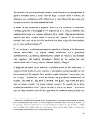 60 
En relación a las representaciones sociales, específicamente las concernientes al género, entendido como la visión sobre la mujer, la visión sobre el hombre, las relaciones que se establecen entre el hombre y la mujer obtuvimos que existe una apropiación acrítica de estas representaciones. 
A través de las entrevistas a expertos, entre los que contamos a babalawos, santeros, yaloshas e investigadores con experiencia en el tema, se constató que efectivamente existe una marcada influencia de la religión y las representaciones sociales que esta contiene hacia la sociedad no creyente. En la comunidad tomada como caso de estudio esta influencia está dada, según los entrevistados, por un fuerte carácter histórico.24 En el cuestionario, ante la primera pregunta, orientada a detectar si los jóvenes se sienten identificados con alguna deidad afrocubana, todos plantearon afirmativamente. Las distintas identificaciones versan en relación a las deidades más populares del santoral afrocubano. Dentro de los cuales las más mencionadas fueron Changó, Oshún, Yemayá, Oggún y Elegguá. 
Al preguntar el motivo de su elección, se pudiera dividir en dos direcciones, la elección interior (parte del juicio propio) y la ajena (parte del juicio guiado por una tercera persona). Al respecto de la elección propia planteaban “porque tiene que ver conmigo”, “es como yo”, “el rojo es mi color, me gusta bailar, me encantan las mujeres, soy como él”, “soy bella y satísima”,” me gusta”, “soy fuerte, me gusta que me tengan miedo”, “me gusta imponer respeto”. En relación de la ajena existen planteamientos como:“porque me dijeron que era mi santo”, “ aunque no crea en nada, me siento bien al saber que otros me identifican como la diosa más 
24 Sabido es que la mayoría de los habitantes de esta comunidad fueron en un principio, los descendientes de africanos. Con la abolición legislativa de la esclavitud se comenzaron a formar comunidades en las que convivían negros libres y en las que emergen de forma aparentemente menos censurada manifestaciones culturales de origen afrocubano. La práctica de la Santería y en relación a ella los bailes, ritos, ceremonias, los distintos modos de hablar o actuar se evidencian como formas populares que se evidencian en la comunidad desde su origen.  