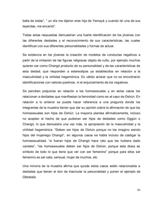 61 
bella de todas”, ” un día me dijeron eres hija de Yemayá y cuando leí una de sus leyendas, me encantó”. Todas estas respuestas demuestran una fuerte identificación de los jóvenes con las diferentes deidades y el reconocimiento de sus características, las cuales identifican con sus diferentes personalidades y formas de actuar. Se evidencia en los jóvenes la creación de modelos de conductas negativos a partir de la imitación de las figuras religiosas objeto de culto, por ejemplo muchos quieren ser como Changó producto de su personalidad y de las características de esta deidad, que responden a estereotipos ya establecidos en relación a la masculinidad y la virilidad hegemónica. Es válido aclarar que no se encontraron identificaciones con valores positivos, ni el enjuiciamiento de los negativos. Se perciben prejuicios en relación a los homosexuales y en estos casos los relacionan a deidades que manifiestan la feminidad como es el caso de Oshún. En relación a lo anterior se puede hacer referencia a una pregunta donde los integrantes de la muestra tienen que dar su opinión sobre la afirmación de que los homosexuales son hijos de Oshún. La mayoría plantea afirmativamente, incluso no aceptan el hecho de que pudieran ser hijos de deidades como Oggún o Changó, lo que demuestra una vez más, la apropiación de la masculinidad y la virilidad hegemónica. “Deben ser hijos de Oshún porque no los imagino siendo hijos del mujeriego Changó”, en algunos casos se habla incluso de castigar la homosexualidad, “si fueran hijos de Changó hace rato que les hubiera dado candela”, “los homosexuales deben ser hijos de Oshún, porque esta diosa es símbolo de todo lo que tiene que ver con ser femenino” porque para ellos ser femenino es ser sata, sensual, mujer de muchos, etc. Una minoría de la muestra afirma que quizás estos casos estén relacionados a deidades que tienen el don de trasmutar la personalidad y ponen el ejemplo de Obbatalá.  