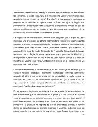 62 
Alrededor de la personalidad de Oggún, vinculan todo lo referido a las discusiones, los problemas, la fuerza física. “Soy bien macho como Oggún”, “a mi me tiene que respetar mi mujer porque yo mando”. En relación a esto podemos mencionar la pregunta en la que dan su opinión sobre la frase “los hijos de Oggún son problemáticos” todos dijeron estar a favor del planteamiento incluso los que se sienten identificados con la deidad, lo que demuestra una apropiación de la violencia sin juicios de valores correctamente guiados. La mayoría de los entrevistados y encuestados aseguran que la Regla de Osha manifiesta una proyección de género discriminatoria, virilizadora, hegemonizante; que sitúa a la mujer como ser dependiente y sumisa al hombre. En investigaciones consultadas para este trabajo hemos constatado criterios que sustentan lo anterior. En la tesis de grado: Propuesta de Promoción Sociocultural de figuras femeninas de la Regla de Osha destacables como gestoras de Identidad y Protagonismo Comunitario en Villa Clara de Jeisil Aguilar Santos y la tesis de maestría: de Lázaro Leiva Hoyo, “Vindicación de género en la Regla de Osha. Un estudio de caso en Placetas”. Los sujetos entrevistados y/o encuestados en esta investigación refieren que la oralidad religiosa afrocubana manifiesta estereotipos (símbolos-significados) respecto al género, en consonancia con la sensualidad, el poder sexual, la masculinización, etc. En los instrumentos aplicados recogimos frases como las siguientes: “en la oralidad religiosa afrocubana se evidencia una sensualidad no controlada”, “existe sobre valoración del macho”. 
Por otra parte se legitima la sumisión de la mujer a partir del establecimiento de una masculinidad que se fundamenta en el poder y la fuerza física. El hombre como protagonista de los patakies “nunca es presentado como un buen padre”, ni como buen esposo. Las imágenes masculinas se relacionan a la violencia, las profesiones, la jerarquía. Al respecto de esto un encuestado plantea: el hombre dentro de estas historias es “siempre mujeriego y violento”. Debemos tener en cuenta además que, en materia de sexualidad, específicamente en torno a las  