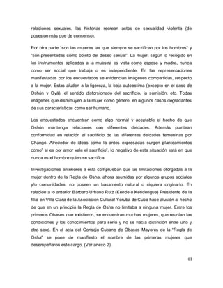 63 
relaciones sexuales, las historias recrean actos de sexualidad violenta (de posesión más que de consenso). Por otra parte “son las mujeres las que siempre se sacrifican por los hombres” y “son presentadas como objeto del deseo sexual”. La mujer, según lo recogido en los instrumentos aplicados a la muestra es vista como esposa y madre, nunca como ser social que trabaja o es independiente. En las representaciones manifestadas por los encuestados se evidencian imágenes compartidas, respecto a la mujer. Estas aluden a la ligereza, la baja autoestima (excepto en el caso de Oshún y Oyá), el sentido distorsionado del sacrificio, la sumisión, etc. Todas imágenes que disminuyen a la mujer como género, en algunos casos degradantes de sus características como ser humano. Los encuestados encuentran como algo normal y aceptable el hecho de que Oshún mantenga relaciones con diferentes deidades. Además plantean conformidad en relación al sacrificio de las diferentes deidades femeninas por Changó. Alrededor de ideas como la antes expresadas surgen planteamientos como” si es por amor vale el sacrificio”, lo negativo de esta situación está en que nunca es el hombre quien se sacrifica. Investigaciones anteriores a esta comprueban que las limitaciones otorgadas a la mujer dentro de la Regla de Osha, ahora asumidas por algunos grupos sociales y/o comunidades, no poseen un basamento natural o siquiera originario. En relación a lo anterior Bárbaro Urbano Ruiz (Kende o Kendengue) Presidente de la filial en Villa Clara de la Asociación Cultural Yoruba de Cuba hace alusión al hecho de que en un principio la Regla de Osha no limitaba a ninguna mujer. Entre los primeros Obases que existieron, se encuentran muchas mujeres, que reunían las condiciones y los conocimientos para serlo y no se hacía distinción entre uno y otro sexo. En el acta del Consejo Cubano de Obases Mayores de la “Regla de Osha” se pone de manifiesto el nombre de las primeras mujeres que desempeñaron este cargo. (Ver anexo 2).  