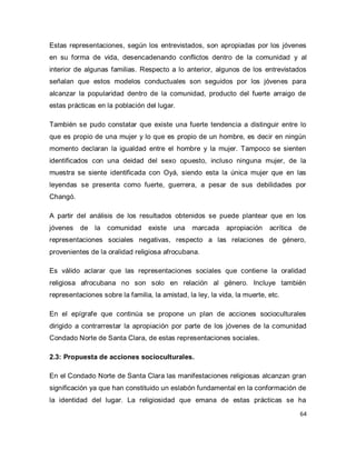 64 
Estas representaciones, según los entrevistados, son apropiadas por los jóvenes en su forma de vida, desencadenando conflictos dentro de la comunidad y al interior de algunas familias. Respecto a lo anterior, algunos de los entrevistados señalan que estos modelos conductuales son seguidos por los jóvenes para alcanzar la popularidad dentro de la comunidad, producto del fuerte arraigo de estas prácticas en la población del lugar. También se pudo constatar que existe una fuerte tendencia a distinguir entre lo que es propio de una mujer y lo que es propio de un hombre, es decir en ningún momento declaran la igualdad entre el hombre y la mujer. Tampoco se sienten identificados con una deidad del sexo opuesto, incluso ninguna mujer, de la muestra se siente identificada con Oyá, siendo esta la única mujer que en las leyendas se presenta como fuerte, guerrera, a pesar de sus debilidades por Changó. A partir del análisis de los resultados obtenidos se puede plantear que en los jóvenes de la comunidad existe una marcada apropiación acrítica de representaciones sociales negativas, respecto a las relaciones de género, provenientes de la oralidad religiosa afrocubana. Es válido aclarar que las representaciones sociales que contiene la oralidad religiosa afrocubana no son solo en relación al género. Incluye también representaciones sobre la familia, la amistad, la ley, la vida, la muerte, etc. En el epígrafe que continúa se propone un plan de acciones socioculturales dirigido a contrarrestar la apropiación por parte de los jóvenes de la comunidad Condado Norte de Santa Clara, de estas representaciones sociales. 2.3: Propuesta de acciones socioculturales. 
En el Condado Norte de Santa Clara las manifestaciones religiosas alcanzan gran significación ya que han constituido un eslabón fundamental en la conformación de la identidad del lugar. La religiosidad que emana de estas prácticas se ha  