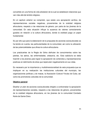 65 
convertido en una forma de vida alrededor de la cual se establecen relaciones que van más allá del ámbito religioso. En el capítulo anterior se comprobó, que existe una apropiación acrítica, de representaciones sociales negativas, provenientes de la oralidad religiosa afrocubana, respecto a las relaciones de género, por parte de los jóvenes de la comunidad. En esta situación influye la ausencia de valores correctamente guiados en relación a la cultura afrocubana, donde la oralidad juega un papel fundamental. Es por ello que para la elaboración de la propuesta de acciones socioculturales se ha tenido en cuenta, las particularidades de la comunidad, así como la utilización de las potencialidades que ofrece la cultura afrocubana. Los practicantes de la Regla de Osha disfrutan de conocimientos sobre las plantas, los astros, las enfermedades, artesanía, etc. Esta sabiduría se debe trasmitir a los jóvenes para lograr la apropiación de contenidos y representaciones positivas en detrimento de otras que repercuten negativamente en sus vidas. Es necesario por la importancia y multidimensionalidad de esta propuesta que se impliquen en su realización las instituciones culturales del municipio, las organizaciones políticas y de masas, la Asociación Cultural Yoruba de Cuba, así como los promotores culturales de la comunidad. Objetivo general Diseñar un plan de acciones socioculturales dirigido a contrarrestar la apropiación de representaciones sociales, respecto a las relaciones de género, provenientes de la oralidad religiosa afrocubana, en los jóvenes de la comunidad Condado Norte de Santa Clara. 
 