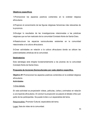 66 
Objetivos específicos 1-Promocionar los aspectos positivos contenidos en la oralidad religiosa afrocubana. 2-Propiciar el conocimiento de las figuras religiosas femeninas más relevantes de la provincia. 3-Divulgar lo resultados de las investigaciones relacionadas a las prácticas religiosas que se han realizado de la comunidad Condado Norte de Santa Clara. 4-Reestructurar los espacios socioculturales existentes en la comunidad relacionados a la cultura afrocubana. 5-Crear actividades en relación a la cultura afrocubana donde se utilicen las potencialidades artísticas de la comunidad. Destinatarios Esta estrategia está dirigida fundamentalmente a los jóvenes de la comunidad Condado Norte de Santa Clara. Propuesta de Acciones Socioculturales por cada objetivo específico. Objetivo #1 Promocionar los aspectos positivos contenidos en la oralidad religiosa afrocubana. Actividades 1-Cine debate. En esta actividad se proyectarán videos, películas, cortos y animados en relación a una leyenda afrocubana. Al concluir la proyección se pasará al debate crítico por parte de los participantes. Se puede invitar a un especialista del tema. Responsables: Promotor Cultural, especialista del tema. 
Lugar: Sala de video de la comunidad.  