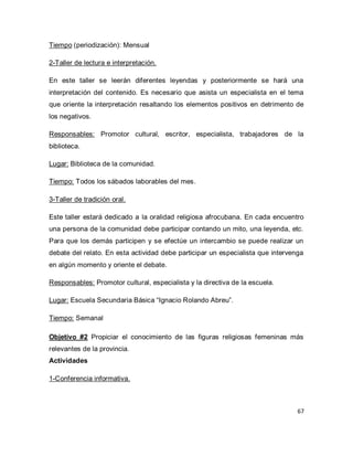 67 
Tiempo (periodización): Mensual 2-Taller de lectura e interpretación. En este taller se leerán diferentes leyendas y posteriormente se hará una interpretación del contenido. Es necesario que asista un especialista en el tema que oriente la interpretación resaltando los elementos positivos en detrimento de los negativos. Responsables: Promotor cultural, escritor, especialista, trabajadores de la biblioteca. Lugar: Biblioteca de la comunidad. Tiempo: Todos los sábados laborables del mes. 3-Taller de tradición oral. Este taller estará dedicado a la oralidad religiosa afrocubana. En cada encuentro una persona de la comunidad debe participar contando un mito, una leyenda, etc. Para que los demás participen y se efectúe un intercambio se puede realizar un debate del relato. En esta actividad debe participar un especialista que intervenga en algún momento y oriente el debate. Responsables: Promotor cultural, especialista y la directiva de la escuela. Lugar: Escuela Secundaria Básica “Ignacio Rolando Abreu”. Tiempo: Semanal Objetivo #2 Propiciar el conocimiento de las figuras religiosas femeninas más relevantes de la provincia. Actividades 1-Conferencia informativa.  
