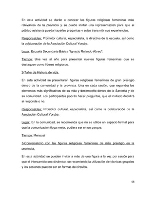 68 
En esta actividad se darán a conocer las figuras religiosas femeninas más relevantes de la provincia y se puede invitar una representación para que el público asistente pueda hacerles preguntas y estas transmitir sus experiencias. Responsables: Promotor cultural, especialista, la directiva de la escuela, así como la colaboración de la Asociación Cultural Yoruba. Lugar: Escuela Secundaria Básica “Ignacio Rolando Abreu”. Tiempo: Una vez al año para presentar nuevas figuras femeninas que se destaquen como líderes religiosos. 2-Taller de Historia de vida. En esta actividad se presentarán figuras religiosas femeninas de gran prestigio dentro de la comunidad y la provincia. Una en cada sesión, que expondrá los elementos más significativos de su vida y desempeño dentro de la Santería y de su comunidad. Los participantes podrán hacer preguntas, que el invitado decidirá si responde o no. Responsables: Promotor cultural, especialista, así como la colaboración de la Asociación Cultural Yoruba. Lugar: En la comunidad, se recomienda que no se utilice un espacio formal para que la comunicación fluya mejor, pudiera ser en un parque. Tiempo: Mensual 3-Conversatorio con las figuras religiosas femeninas de más prestigio en la provincia. En esta actividad se pueden invitar a más de una figura a la vez por sesión para que el intercambio sea dinámico, se recomienda la utilización de técnicas grupales y las sesiones pueden ser en formas de círculos.  