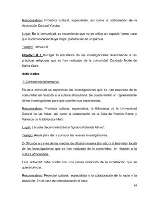 69 
Responsables: Promotor cultural, especialista, así como la colaboración de la Asociación Cultural Yoruba. Lugar: En la comunidad, se recomienda que no se utilice un espacio formal para que la comunicación fluya mejor, pudiera ser en un parque. Tiempo: Trimestral Objetivo # 3 Divulgar lo resultados de las investigaciones relacionadas a las prácticas religiosas que se han realizado de la comunidad Condado Norte de Santa Clara. Actividades 1-Conferencia informativa. En esta actividad se expondrán las investigaciones que se han realizado de la comunidad en relación a la cultura afrocubana. Se puede invitar un representante de los investigadores para que cuenten sus experiencias. Responsables: Promotor cultural, especialista, la Biblioteca de la Universidad Central de las Villas, así como la colaboración de la Sala de Fondos Raros y Valiosos de la biblioteca Martí. Lugar: Escuela Secundaria Básica “Ignacio Rolando Abreu”. Tiempo: Anual para dar a conocer las nuevas investigaciones. 2- Difusión a través de los medios de difusión masiva (la radio y la televisión local) de las investigaciones que se han realizado de la comunidad, en relación a la cultura afrocubana. Esta actividad debe contar con una previa redacción de la información que se quiere brindar. 
Responsables: Promotor cultural, especialista y la colaboración de la radio y la televisión. En el caso de telecubanacán el caso  
