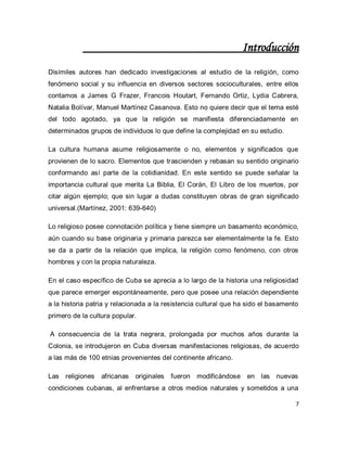 7 
Introducción Disímiles autores han dedicado investigaciones al estudio de la religión, como fenómeno social y su influencia en diversos sectores socioculturales, entre ellos contamos a James G Frazer, Francois Houtart, Fernando Ortiz, Lydia Cabrera, Natalia Bolívar, Manuel Martínez Casanova. Esto no quiere decir que el tema esté del todo agotado, ya que la religión se manifiesta diferenciadamente en determinados grupos de individuos lo que define la complejidad en su estudio. La cultura humana asume religiosamente o no, elementos y significados que provienen de lo sacro. Elementos que trascienden y rebasan su sentido originario conformando así parte de la cotidianidad. En este sentido se puede señalar la importancia cultural que merita La Biblia, El Corán, El Libro de los muertos, por citar algún ejemplo; que sin lugar a dudas constituyen obras de gran significado universal.(Martínez, 2001: 639-640) Lo religioso posee connotación política y tiene siempre un basamento económico, aún cuando su base originaria y primaria parezca ser elementalmente la fe. Esto se da a partir de la relación que implica, la religión como fenómeno, con otros hombres y con la propia naturaleza. En el caso específico de Cuba se aprecia a lo largo de la historia una religiosidad que parece emerger espontáneamente, pero que posee una relación dependiente a la historia patria y relacionada a la resistencia cultural que ha sido el basamento primero de la cultura popular. A consecuencia de la trata negrera, prolongada por muchos años durante la Colonia, se introdujeron en Cuba diversas manifestaciones religiosas, de acuerdo a las más de 100 etnias provenientes del continente africano. 
Las religiones africanas originales fueron modificándose en las nuevas condiciones cubanas, al enfrentarse a otros medios naturales y sometidos a una  