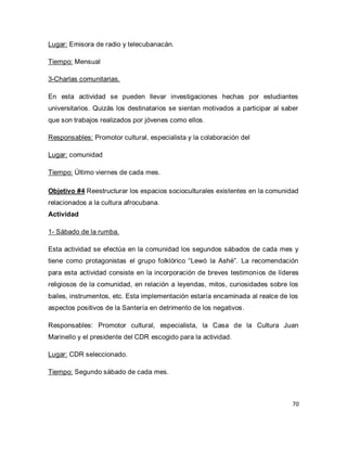 70 
Lugar: Emisora de radio y telecubanacán. Tiempo: Mensual 3-Charlas comunitarias. En esta actividad se pueden llevar investigaciones hechas por estudiantes universitarios. Quizás los destinatarios se sientan motivados a participar al saber que son trabajos realizados por jóvenes como ellos. Responsables: Promotor cultural, especialista y la colaboración del Lugar: comunidad Tiempo: Último viernes de cada mes. Objetivo #4 Reestructurar los espacios socioculturales existentes en la comunidad relacionados a la cultura afrocubana. Actividad 1- Sábado de la rumba. Esta actividad se efectúa en la comunidad los segundos sábados de cada mes y tiene como protagonistas el grupo folklórico “Lewó la Ashé”. La recomendación para esta actividad consiste en la incorporación de breves testimonios de líderes religiosos de la comunidad, en relación a leyendas, mitos, curiosidades sobre los bailes, instrumentos, etc. Esta implementación estaría encaminada al realce de los aspectos positivos de la Santería en detrimento de los negativos. Responsables: Promotor cultural, especialista, la Casa de la Cultura Juan Marinello y el presidente del CDR escogido para la actividad. Lugar: CDR seleccionado. Tiempo: Segundo sábado de cada mes.  