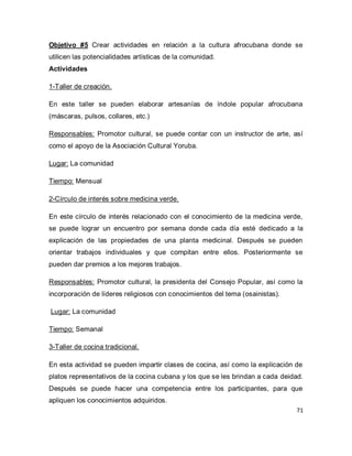 71 
Objetivo #5 Crear actividades en relación a la cultura afrocubana donde se utilicen las potencialidades artísticas de la comunidad. Actividades 1-Taller de creación. En este taller se pueden elaborar artesanías de índole popular afrocubana (máscaras, pulsos, collares, etc.) Responsables: Promotor cultural, se puede contar con un instructor de arte, así como el apoyo de la Asociación Cultural Yoruba. Lugar: La comunidad Tiempo: Mensual 2-Círculo de interés sobre medicina verde. En este círculo de interés relacionado con el conocimiento de la medicina verde, se puede lograr un encuentro por semana donde cada día esté dedicado a la explicación de las propiedades de una planta medicinal. Después se pueden orientar trabajos individuales y que compitan entre ellos. Posteriormente se pueden dar premios a los mejores trabajos. Responsables: Promotor cultural, la presidenta del Consejo Popular, así como la incorporación de líderes religiosos con conocimientos del tema (osainistas). Lugar: La comunidad Tiempo: Semanal 3-Taller de cocina tradicional. 
En esta actividad se pueden impartir clases de cocina, así como la explicación de platos representativos de la cocina cubana y los que se les brindan a cada deidad. Después se puede hacer una competencia entre los participantes, para que apliquen los conocimientos adquiridos.  
