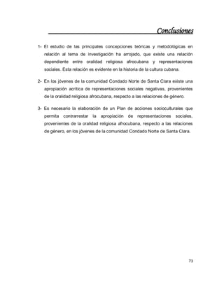 73 
Conclusiones 
1- El estudio de las principales concepciones teóricas y metodológicas en relación al tema de investigación ha arrojado, que existe una relación dependiente entre oralidad religiosa afrocubana y representaciones sociales. Esta relación es evidente en la historia de la cultura cubana. 
2- En los jóvenes de la comunidad Condado Norte de Santa Clara existe una apropiación acrítica de representaciones sociales negativas, provenientes de la oralidad religiosa afrocubana, respecto a las relaciones de género. 
3- Es necesario la elaboración de un Plan de acciones socioculturales que permita contrarrestar la apropiación de representaciones sociales, provenientes de la oralidad religiosa afrocubana, respecto a las relaciones de género, en los jóvenes de la comunidad Condado Norte de Santa Clara. 
 