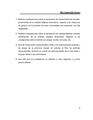 74 
Recomendaciones 
1- Realizar investigaciones sobre la apropiación de representaciones sociales, provenientes de la oralidad religiosa afrocubana, respecto a las relaciones de género, en los jóvenes de otras comunidades que presenten una alta religiosidad. 
2- Realizar investigaciones sobre la apropiación de representaciones sociales provenientes de la oralidad religiosa afrocubana, respecto a las concepciones sobre la familia, los amigos, la vida, la muerte, etc. 
3- Que las instituciones socioculturales unidas a las organizaciones políticas y de masas de la provincia, pongan en práctica el Plan de acciones socioculturales, teniendo en cuenta las particularidades de la comunidad y al grupo etáreo a que está dirigido. 
4- Que este tipo de investigación se extienda a otras religiones o a otros grupos etáreos. 
 