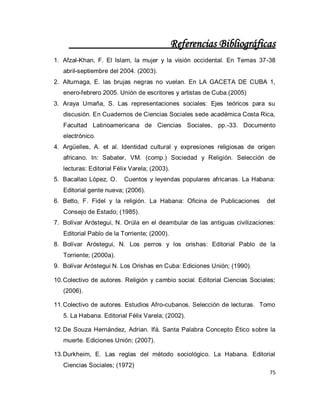 75 
Referencias Bibliográficas 
1. Afzal-Khan, F. El Islam, la mujer y la visión occidental. En Temas 37-38 abril-septiembre del 2004. (2003). 
2. Alturnaga, E. las brujas negras no vuelan. En LA GACETA DE CUBA 1, enero-febrero 2005. Unión de escritores y artistas de Cuba.(2005) 
3. Araya Umaña, S. Las representaciones sociales: Ejes teóricos para su discusión. En Cuadernos de Ciencias Sociales sede académica Costa Rica, Facultad Latinoamericana de Ciencias Sociales, pp.-33. Documento electrónico. 
4. Argüelles, A. et al. Identidad cultural y expresiones religiosas de origen africano. In: Sabater, VM. (comp.) Sociedad y Religión. Selección de lecturas: Editorial Félix Varela; (2003). 
5. Bacallao López, O. Cuentos y leyendas populares africanas. La Habana: Editorial gente nueva; (2006). 
6. Betto, F. Fidel y la religión. La Habana: Oficina de Publicaciones del Consejo de Estado; (1985). 
7. Bolívar Aróstegui, N. Orúla en el deambular de las antiguas civilizaciones: Editorial Pablo de la Torriente; (2000). 
8. Bolívar Aróstegui, N. Los perros y los orishas: Editorial Pablo de la Torriente; (2000a). 
9. Bolívar Aróstegui N. Los Orishas en Cuba: Ediciones Unión; (1990). 
10. Colectivo de autores. Religión y cambio social. Editorial Ciencias Sociales; (2006). 
11. Colectivo de autores. Estudios Afro-cubanos. Selección de lecturas. Tomo 5. La Habana. Editorial Félix Varela; (2002). 
12. De Souza Hernández, Adrian. Ifá. Santa Palabra Concepto Ético sobre la muerte. Ediciones Unión; (2007). 
13. Durkheim, E. Las reglas del método sociológico. La Habana. Editorial Ciencias Sociales; (1972)  