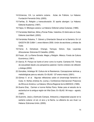 76 
14. Echanove, CA. La santería cubana. Actas de Folklore. La Habana: Fundación Fernando Ortiz; (2005). 
15. Fariñas, D. Religión y transculturación. El aporte aborigen. La Habana: Editorial Academia; (1997). 
16. Feijoo, S. Mitología cubana. La Habana: Editorial Letras Cubanas; (1986). 
17. Fernández Martínez, Mirta y Porras Potes, Valentina. El Ashé esta en Cuba. Editorial José Martí; (2003). 
18. Fernández Robaina, T. Género y Orientación Sexual en la Santería. En LA GACETA DE CUBA 1, enero-febrero 2005. Unión de escritores y artistas de Cuba. 
19. Ferrer, A. Oshatowá. Changó, Yemayá, Oshún, Oyá. Leyendas Afrocubanas: Ediciones El Caballito; (2006). 
20. Frazer, JG. La Rama Dorada. Magia y Religión. México: Fondo de Cultura Económica; (1961). 
21. García, R. Porque es fuerte el amor como la muerte. Cantares 8:6. Temas de sexualidad desde una perspectiva pastoral. Centro cristiano de reflexión y dialogo.(2004) 
22. González, Aróstegui M. Cultura de la Resistencia. Concepciones teóricas y metodológicas para su estudio. En ISLAS 127 enero-marzo; (2001). 
23. Gómez V. et al. Algunas reflexiones sobre el cimarronaje femenino en Cuba. In: Núñez Jiménez Ac. (comp.). Conferencia Internacional: Presencia de África en América. La Habana: Oficina Regional de la UNESCO; (1985). 
24. Guerra Díaz, Carmen e Ivonne Núñez Parra. Notas para el estudio de la esclavitud en la antigua región de Villa Clara. En ISLAS 84 mayo – agosto; (1987). 
25. Guanche, Jesús y Gertrudis Campos. Artesanía y religiosidad popular en la santería cubana: el sol, el arco y la flecha. La alfarería de uso ritual. La Habana: Ediciones Unión; (2000).  