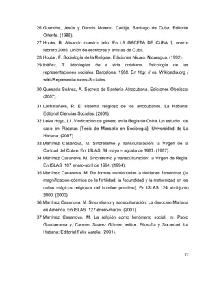 77 
26. Guanche, Jesús y Dennis Moreno. Caidije. Santiago de Cuba: Editorial Oriente. (1988). 
27. Hooks, B. Alisando nuestro pelo. En LA GACETA DE CUBA 1, enero- febrero 2005. Unión de escritores y artistas de Cuba. 
28. Houtar, F. Sociología de la Religión. Ediciones Nicaro. Nicaragua. (1992). 
29. Ibáñez, T. Ideologías de a vida cotidiana. Psicología de las representaciones sociales. Barcelona. 1988. En http: // es. Wikipedia.org / wiki /Representaciones-Sociales. 
30. Quesada Suárez, A. Secreto de Santería Afrocubana. Ediciones Obelisco; (2007). 
31. Lachatañeré, R. El sistema religioso de los afrocubanos. La Habana: Editorial Ciencias Sociales. (2001). 
32. Leiva Hoyo, LJ. Vindicación de género en la Regla de Osha. Un estudio de caso en Placetas [Tesis de Maestría en Sociología]: Universidad de La Habana; (2007). 
33. Martínez Casanova, M. Sincretismo y transculturación: la Virgen de la Caridad del Cobre. En ISLAS 84 mayo – agosto de 1987. (1987). 
34. Martínez Casanova, M. Sincretismo y transculturación: la Virgen de Regla. En ISLAS 107 enero-abril de 1994. (1994). 
35. Martínez Casanova, M. De formas numinizadas a deidades femeninas (la magnificación cósmica de la fertilidad, la fecundidad y la maternidad en los cultos mágicos religiosos del hombre primitivo). En ISLAS 124 abril-junio 2000. (2000). 
36. Martínez Casanova, M. Sincretismo y transculturación: La devoción Mariana en América. En ISLAS 127 enero-marzo. (2001). 
37. Martínez Casanova, M. La religión como fenómeno social. In: Pablo Guadarrama y, Carmen Suárez Gómez, editor. Filosofía y Sociedad. La Habana: Editorial Félix Varela; (2001).  