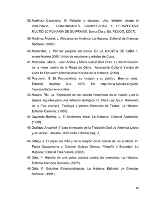 78 
38. Martínez Casanova, M. Religión y discurso. Una reflexión desde lo comunitario. COMUNIDADES, COMPLEJIDAD Y PERSPECTIVA MULTIDISCIPLINARIA DE SU PRÁXIS. Santa Clara: Ed. FEIJOO; (2007). 
39. Martínez Montiel, L. Africanos en América. La Habana. Editorial de Ciencias Sociales; (2008). 
40. Menéndez, L. Por los peoples del barrio. En LA GACETA DE CUBA 1, enero-febrero 2005. Unión de escritores y artistas de Cuba. 
41. Mercedes, María, León Artiles y María Isabel Ruiz Ortiz. La discriminación de la mujer dentro de la Regla de Osha. Asociación Cultural Yoruba de Cuba IV Encuentro Internacional Yoruba de la Habana; (2000). 
42. Moscovici, S. El Psicoanálisis, su imagen y su público. Buenos aires. Editorial Huemull S.A. 1979. En http://es.Wikipedia.Org/wiki /representaciones-sociales. 
43. Muraro, RM. La Represión de los valores femeninos en el mundo y en la Iglesia. Apuntes para una reflexión teológica. In: Clara Luz Ajo y, Marianela de la Paz. (comp.) Teología y género Selección de Textos. La Habana: Editorial Caminos; (1989). 
44. Oquendo Barrios, L. El fenómeno tribal. La Habana: Editorial Academia; (1990). 
45. Oralidad Anuario#11”para el rescate de la Tradición Oral de América Latina y el Caribe”. Habana. 2002.Nota Editorial pág. 3. 
46. Ortega J. El papel del mito y de la religión en la cultura de los pueblos. In: Pablo Guadarrama y, Carmen Suárez Gómez. Filosofía y Sociedad. La Habana: Editorial Félix Varela; (2001). 
47. Ortiz, F. Historia de una pelea cubana contra los demonios. La Habana: Editorial Ciencias Sociales; (1975). 
48. Ortiz, F. Estudios Etnosociológicos. La Habana: Editorial de Ciencias Sociales; (1991).  