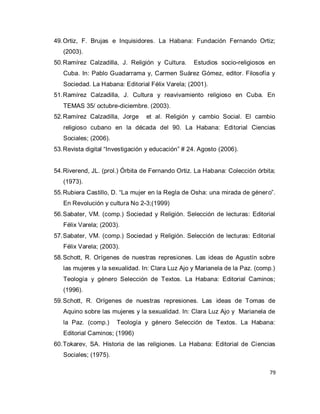 79 
49. Ortiz, F. Brujas e Inquisidores. La Habana: Fundación Fernando Ortiz; (2003). 
50. Ramírez Calzadilla, J. Religión y Cultura. Estudios socio-religiosos en Cuba. In: Pablo Guadarrama y, Carmen Suárez Gómez, editor. Filosofía y Sociedad. La Habana: Editorial Félix Varela; (2001). 
51. Ramírez Calzadilla, J. Cultura y reavivamiento religioso en Cuba. En TEMAS 35/ octubre-diciembre. (2003). 
52. Ramírez Calzadilla, Jorge et al. Religión y cambio Social. El cambio religioso cubano en la década del 90. La Habana: Editorial Ciencias Sociales; (2006). 
53. Revista digital “Investigación y educación” # 24. Agosto (2006). 
54. Riverend, JL. (prol.) Órbita de Fernando Ortiz. La Habana: Colección órbita; (1973). 
55. Rubiera Castillo, D. “La mujer en la Regla de Osha: una mirada de género”. En Revolución y cultura No 2-3;(1999) 
56. Sabater, VM. (comp.) Sociedad y Religión. Selección de lecturas: Editorial Félix Varela; (2003). 
57. Sabater, VM. (comp.) Sociedad y Religión. Selección de lecturas: Editorial Félix Varela; (2003). 
58. Schott, R. Orígenes de nuestras represiones. Las ideas de Agustín sobre las mujeres y la sexualidad. In: Clara Luz Ajo y Marianela de la Paz. (comp.) Teología y género Selección de Textos. La Habana: Editorial Caminos; (1996). 
59. Schott, R. Orígenes de nuestras represiones. Las ideas de Tomas de Aquino sobre las mujeres y la sexualidad. In: Clara Luz Ajo y Marianela de la Paz. (comp.) Teología y género Selección de Textos. La Habana: Editorial Caminos; (1996) 
60. Tokarev, SA. Historia de las religiones. La Habana: Editorial de Ciencias Sociales; (1975).  
