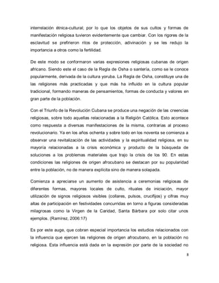 8 
interrelación étnica-cultural; por lo que los objetos de sus cultos y formas de manifestación religiosa tuvieron evidentemente que cambiar. Con los rigores de la esclavitud se prefirieron ritos de protección, adivinación y se les redujo la importancia a otros como la fertilidad. De este modo se conformaron varias expresiones religiosas cubanas de origen africano. Siendo este el caso de la Regla de Osha o santería, como se le conoce popularmente, derivada de la cultura yoruba. La Regla de Osha, constituye una de las religiones más practicadas y que más ha influido en la cultura popular tradicional, formando maneras de pensamientos, formas de conducta y valores en gran parte de la población. Con el Triunfo de la Revolución Cubana se produce una negación de las creencias religiosas, sobre todo aquellas relacionadas a la Religión Católica. Esto acontece como respuesta a diversas manifestaciones de la misma, contrarias al proceso revolucionario. Ya en los años ochenta y sobre todo en los noventa se comienza a observar una revitalización de las actividades y la espiritualidad religiosa, en su mayoría relacionadas a la crisis económica y producto de la búsqueda de soluciones a los problemas materiales que trajo la crisis de los 90. En estas condiciones las religiones de origen afrocubano se destacan por su popularidad entre la población, no de manera explícita sino de manera solapada. Comienza a apreciarse un aumento de asistencia a ceremonias religiosas de diferentes formas, mayores locales de culto, rituales de iniciación, mayor utilización de signos religiosos visibles (collares, pulsos, crucifijos) y cifras muy altas de participación en festividades concurridas en torno a figuras consideradas milagrosas como la Virgen de la Caridad, Santa Bárbara por solo citar unos ejemplos. (Ramírez, 2006:17) 
Es por este auge, que cobran especial importancia los estudios relacionados con la influencia que ejercen las religiones de origen afrocubano, en la población no religiosa. Esta influencia está dada en la expresión por parte de la sociedad no  