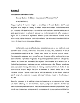 81 
Anexo 2 Documentos de la Asociación Consejo Cubano de Obases Mayores de la “Regla de Osha” Acta (fragmentos) Hoy para gloria de nuestra religión se constituye el Consejo Cubano de Obases Mayores de la Regla de Osha y al mismo tiempo su Consejo Asesor compuesto por obbases más jóvenes pero con mucha experiencia en nuestra religión en el país, quienes serán el relevo de los que hoy contamos con más años y que por lógica por su juventud se impondrán mañana y nos sustituirán de acuerdo a sus años, capacidad y disciplina, de la misma forma que en nuestro momento fuimos relevo de los primeros obbases y obbasas. (…) No han sido poca las dificultades y los esfuerzos que se han realizado para constituir este Consejo, si tenemos en cuenta la edad y los problemas de salud que presentan muchos de los Obases más viejos, por lo que a duras penas, hemos podido reagrupar a un pequeño grupo de estos sabios ancianos llenos de conocimientos y prácticas religiosas, de quienes podemos decir han sido por su calidad de Obases los verdaderos encargados de consagrar a los Abalorichas e Iyalorichas (santeros y santeras), porque es justamente a los Obases a quienes esta asignada la noble y difícil tarea de iniciar y encaminar al iniciado dentro de los principios de nuestra Regla de Osha al trazarles el camino dentro de su vida religiosa, privada y social a partir de un Itá.(interpretación de los Oduns o signos donde se predice presente, pasado y futuro del iniciado ) el cual es descifrado por el Oba. 
Lo antes expuesto es la razón principal por la que se ha ce necesario que exista un mismo criterio y una misma línea a seguir, aunque en todos los tiempos se haya puesto en práctica el refrán “de que cada maestro tiene su propio librito” algo con lo que no estamos completamente en desacuerdo ya que da la posibilidad de  