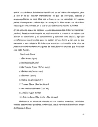 82 
aplicar conocimientos, habilidades en cada una de las ceremonias religiosas, pero lo que si es de carácter imprescindible es que los conceptos, deberes y responsabilidades de cada Oba sea univoco ya su vez respetado por cuantas partes intervengan en cualquier tipo de consagración, bien sea en una iniciación o en cualquier otra actividad, en la cual el Oba actúe como máxima autoridad. En los primeros grupos de esclavos y esclavas procedentes de tierras nigerianas ( yorubas) llegados a nuestro país, se podía encontrar la presencia de mujeres que reunían las condiciones y los conocimientos y actuaban como obasas, algo que extrañamos en nuestros días, pues no existen por así decirlo y han sido los que han cubierto esta categoría. En la lista que aparece a continuación, entre otros, se podrán encontrar nombres de algunas de esas grand4es mujeres que realizaron esta noble función. Nombre de Osha 1. Ña Caridad (Igoro) 2. Ña Rosalia (Efuche) 3. Ña Teresita Ariosa (Ochun bumy) 4. Ña Merced (Ordoro sumi) 5. Ña Belen (Apoto) 6. Calixta Morales (Odedey) 7. Timotea Albear (Ayai leu latuan) 8. Ma Montserrat Oviedo (Oba teo) 9. Africana (Ogún fumito) 10. Octavio Sama (Oba boche –Oba dimeye) Dedicamos un minuto de silencio a todos nuestros ancestros, bababalos, obases, babaloshas e iyaloshas ya fallecidos. Ibaye baye laye laventonun.Consejo de Obases de Cuba.  