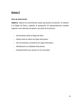 85 
Anexo 5 Guía de observación Objetivo: Valorar los conocimientos reales que poseen los jóvenes en relación a la Regla de Osha y detectar la apropiación de representaciones sociales respecto a las relaciones de género, por parte de los jóvenes. 
- Conocimiento sobre la Regla de Osha. 
- Interés hacia la cultura de origen afrocubano. 
- Uso de vestuario y accesorios de origen afrocubano. 
- Identificación con deidades afrocubanas. 
- Comportamiento que asumen en la comunidad. 
 