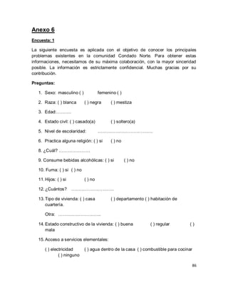 86 
Anexo 6 Encuesta: 1 La siguiente encuesta es aplicada con el objetivo de conocer los principales problemas existentes en la comunidad Condado Norte. Para obtener estas informaciones, necesitamos de su máxima colaboración, con la mayor sinceridad posible. La información es estrictamente confidencial. Muchas gracias por su contribución. Preguntas: 
1. Sexo: masculino ( ) femenino ( ) 
2. Raza: ( ) blanca ( ) negra ( ) mestiza 
3. Edad:………. 
4. Estado civil: ( ) casado(a) ( ) soltero(a) 
5. Nivel de escolaridad: ………………………………. 
6. Practica alguna religión: ( ) si ( ) no 
8. ¿Cuál? ………………… 9. Consume bebidas alcohólicas: ( ) si ( ) no 10. Fuma: ( ) si ( ) no 
11. Hijos: ( ) si ( ) no 
12. ¿Cuántos? ……………………….. 
13. Tipo de vivienda: ( ) casa ( ) departamento ( ) habitación de cuartería. 
Otra: ……………………….. 
14. Estado constructivo de la vivienda: ( ) buena ( ) regular ( ) mala 
15. Acceso a servicios elementales: 
( ) electricidad ( ) agua dentro de la casa ( ) combustible para cocinar ( ) ninguno  