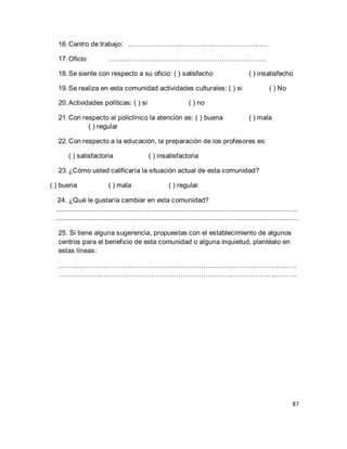 87 
16. Centro de trabajo: …………………………………………………….. 
17. Oficio: ……………………………………………………………. 
18. Se siente con respecto a su oficio: ( ) satisfecho ( ) insatisfecho 
19. Se realiza en esta comunidad actividades culturales: ( ) si ( ) No 
20. Actividades políticas: ( ) si ( ) no 
21. Con respecto al policlínico la atención es: ( ) buena ( ) mala ( ) regular 
22. Con respecto a la educación, la preparación de los profesores es: 
( ) satisfactoria ( ) insatisfactoria 
23. ¿Cómo usted calificaría la situación actual de esta comunidad? 
( ) buena ( ) mala ( ) regular 24. ¿Qué le gustaría cambiar en esta comunidad? ................................................................................................................................ ................................................................................................................................ 25. Si tiene alguna sugerencia, propuestas con el establecimiento de algunos centros para el beneficio de esta comunidad o alguna inquietud, plantéalo en estas líneas: …………………………………………………………………………………………… …………………………………………………………………………………………… 
 