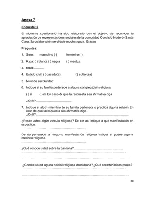 88 
Anexo 7 Encuesta: 2 El siguiente cuestionario ha sido elaborado con el objetivo de reconocer la apropiación de representaciones sociales de la comunidad Condado Norte de Santa Clara. Su colaboración servirá de mucha ayuda. Gracias Preguntas: 
1. Sexo: masculino ( ) femenino ( ) 
2. Raza: ( ) blanca ( ) negra ( ) mestiza 
3. Edad:………. 
4. Estado civil: ( ) casado(a) ( ) soltero(a) 
5. Nivel de escolaridad: ……………………… 
6. Indique si su familia pertenece a alguna congregación religiosa. 
( ) si ( ) no En caso de que la respuesta sea afirmativa diga ¿Cuál?.......................................... 
7. Indique si algún miembro de su familia pertenece o practica alguna religión.En caso de que la respuesta sea afirmativa diga 
¿Cuál?.............................................................................................................. ¿Posee usted algún vínculo religioso? De ser así indique a qué manifestación en especifico. …………………………………………………….... De no pertenecer a ninguna, manifestación religiosa indique si posee alguna creencia religiosa. ………………………………………………………. ¿Qué conoce usted sobre la Santería?.......................................................... ………………………………………………………………………………………….. …………………………………………………………………………………………… ¿Conoce usted alguna deidad religiosa afrocubana? ¿Qué características posee? ………………………………………………………………………………………….. 
……………………………………………………………………………………………  