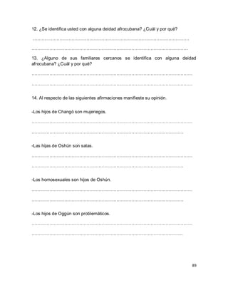 89 
12. ¿Se identifica usted con alguna deidad afrocubana? ¿Cuál y por qué? …………………………………………………………………………………………… …………………………………………………………………………………………… 13. ¿Alguno de sus familiares cercanos se identifica con alguna deidad afrocubana? ¿Cuál y por qué? ……………………………………………………………………………………………… ……………………………………………………………………………………………… 14. Al respecto de las siguientes afirmaciones manifieste su opinión. -Los hijos de Changó son mujeriegos. ……………………………………………………………………………………………… ………………………………………………………………………………………… -Las hijas de Oshún son satas. ……………………………………………………………………………………………… ………………………………………………………………………………………… -Los homosexuales son hijos de Oshún. ……………………………………………………………………………………………… ………………………………………………………………………………………… -Los hijos de Oggún son problemáticos. ……………………………………………………………………………………………… ………………………………………………………………………………………...  