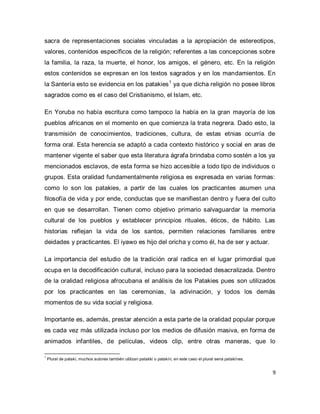 9 
sacra de representaciones sociales vinculadas a la apropiación de estereotipos, valores, contenidos específicos de la religión; referentes a las concepciones sobre la familia, la raza, la muerte, el honor, los amigos, el género, etc. En la religión estos contenidos se expresan en los textos sagrados y en los mandamientos. En la Santería esto se evidencia en los patakies1 ya que dicha religión no posee libros sagrados como es el caso del Cristianismo, el Islam, etc. En Yoruba no había escritura como tampoco la había en la gran mayoría de los pueblos africanos en el momento en que comienza la trata negrera. Dado esto, la transmisión de conocimientos, tradiciones, cultura, de estas etnias ocurría de forma oral. Esta herencia se adaptó a cada contexto histórico y social en aras de mantener vigente el saber que esta literatura ágrafa brindaba como sostén a los ya mencionados esclavos, de esta forma se hizo accesible a todo tipo de individuos o grupos. Esta oralidad fundamentalmente religiosa es expresada en varias formas: como lo son los patakies, a partir de las cuales los practicantes asumen una filosofía de vida y por ende, conductas que se manifiestan dentro y fuera del culto en que se desarrollan. Tienen como objetivo primario salvaguardar la memoria cultural de los pueblos y establecer principios rituales, éticos, de hábito. Las historias reflejan la vida de los santos, permiten relaciones familiares entre deidades y practicantes. El iyawo es hijo del oricha y como él, ha de ser y actuar. La importancia del estudio de la tradición oral radica en el lugar primordial que ocupa en la decodificación cultural, incluso para la sociedad desacralizada. Dentro de la oralidad religiosa afrocubana el análisis de los Patakies pues son utilizados por los practicantes en las ceremonias, la adivinación, y todos los demás momentos de su vida social y religiosa. 
Importante es, además, prestar atención a esta parte de la oralidad popular porque es cada vez más utilizada incluso por los medios de difusión masiva, en forma de animados infantiles, de películas, videos clip, entre otras maneras, que lo 
1 Plural de patakí, muchos autores también utilizan patakkí o patakín, en este caso el plural seria patakínes.  