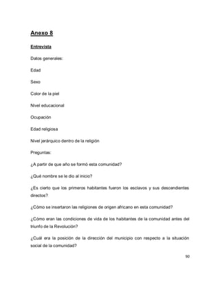90 
Anexo 8 Entrevista Datos generales: Edad Sexo Color de la piel Nivel educacional Ocupación Edad religiosa Nivel jerárquico dentro de la religión Preguntas: ¿A partir de que año se formó esta comunidad? ¿Qué nombre se le dio al inicio? ¿Es cierto que los primeros habitantes fueron los esclavos y sus descendientes directos? ¿Cómo se insertaron las religiones de origen africano en esta comunidad? ¿Cómo eran las condiciones de vida de los habitantes de la comunidad antes del triunfo de la Revolución? ¿Cuál era la posición de la dirección del municipio con respecto a la situación social de la comunidad?  