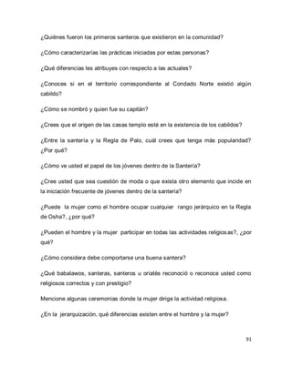 91 
¿Quiénes fueron los primeros santeros que existieron en la comunidad? ¿Cómo caracterizarías las prácticas iniciadas por estas personas? ¿Qué diferencias les atribuyes con respecto a las actuales? ¿Conoces si en el territorio correspondiente al Condado Norte existió algún cabildo? ¿Cómo se nombró y quien fue su capitán? ¿Crees que el origen de las casas templo esté en la existencia de los cabildos? ¿Entre la santería y la Regla de Palo, cuál crees que tenga más popularidad? ¿Por qué? ¿Cómo ve usted el papel de los jóvenes dentro de la Santería? ¿Cree usted que sea cuestión de moda o que exista otro elemento que incide en la iniciación frecuente de jóvenes dentro de la santería? ¿Puede la mujer como el hombre ocupar cualquier rango jerárquico en la Regla de Osha?, ¿por qué? ¿Pueden el hombre y la mujer participar en todas las actividades religiosas?, ¿por qué? ¿Cómo considera debe comportarse una buena santera? ¿Qué babalawos, santeras, santeros u oriatés reconoció o reconoce usted como religiosos correctos y con prestigio? Mencione algunas ceremonias donde la mujer dirige la actividad religiosa. ¿En la jerarquización, qué diferencias existen entre el hombre y la mujer?  