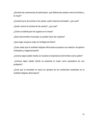 92 
¿Durante las ceremonias de adivinación, qué diferencias existen entre el hombre y la mujer? ¿Cuándo se le da comida a los santos, quién mata los animales?, ¿por qué? ¿Quién cocina la comida de los santos?, ¿por qué? ¿Cómo se distribuyen los lugares en la mesa? ¿Qué instrumentos musicales no pueden tocar las mujeres? ¿Qué lugar ocupa la mujer en la Regla de Osha? ¿Cree usted que la oralidad religiosa afrocubana proyecte una relación de género virilizadora y hegemonizante? ¿Conoce algún patakí donde se muestre la importancia del hombre como padre? ¿Conoce algún patakí donde se presente la mujer como poseedora de una profesión? ¿Cree que la sociedad no sacra se apropie de los contenidos existentes en la oralidad religiosa afrocubana? 