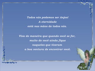 Todos nós podemos ser Anjos! 
A eternidade 
está nas mãos de todos nós. 
Viva de maneira que quando você se for, 
muito de você ainda fique 
naqueles que tiveram 
a boa ventura de encontrar você. 
 