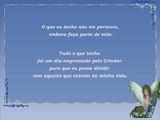 O que eu tenho não me pertence, 
embora faça parte de mim. 
Tudo o que tenho 
foi um dia emprestado pelo Criador 
para que eu possa dividir 
com aqueles que entram na minha vida. 
 