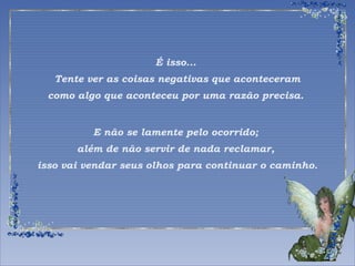 É isso... 
Tente ver as coisas negativas que aconteceram 
como algo que aconteceu por uma razão precisa. 
E não se lamente pelo ocorrido; 
além de não servir de nada reclamar, 
isso vai vendar seus olhos para continuar o caminho. 
 