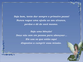 Seja bom, tente dar sempre o primeiro passo! 
Nunca negue uma ajuda ao seu alcance, 
perdoe e dê de você mesmo. 
Seja uma bênção! 
Deus não vem em pessoa para abençoar... 
Ele usa os que estão aqui 
dispostos a cumprir essa missão. 
 
