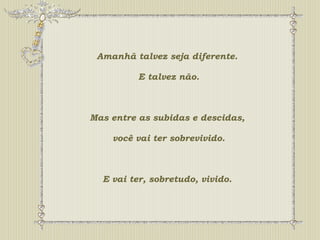 Amanhã talvez seja diferente. 
E talvez não. 
Mas entre as subidas e descidas, 
você vai ter sobrevivido. 
E vai ter, sobretudo, vivido. 
 