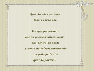Quando dói o coração 
todo o corpo dói. 
Por que permitimos 
que as pessoas entrem assim 
tão dentro da gente 
a ponto de saírem carregando 
um pedaço de nós 
quando partem? 
 