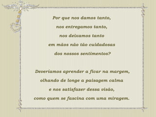 Por que nos damos tanto, 
nos entregamos tanto, 
nos deixamos tanto 
em mãos não tão cuidadosas 
dos nossos sentimentos? 
Deveríamos aprender a ficar na margem, 
olhando de longe a paisagem calma 
e nos satisfazer dessa visão, 
como quem se fascina com uma miragem. 
 