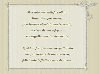 Mas não nos satisfaz olhar. 
Humanos que somos, 
precisamos absolutamente sentir, 
ao risco de nos afogar... 
e mergulhamos inteiramente. 
E, vida afora, vamos mergulhando 
em promessas de amor eterno, 
felicidade infinita e mar de rosas. 
 