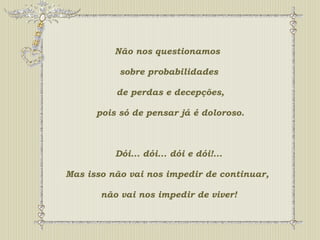 Não nos questionamos 
sobre probabilidades 
de perdas e decepções, 
pois só de pensar já é doloroso. 
Dói... dói... dói e dói!... 
Mas isso não vai nos impedir de continuar, 
não vai nos impedir de viver! 
 
