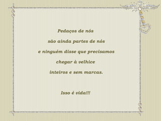 Pedaços de nós 
são ainda partes de nós 
e ninguém disse que precisamos 
chegar à velhice 
inteiros e sem marcas. 
Isso é vida!!! 
 
