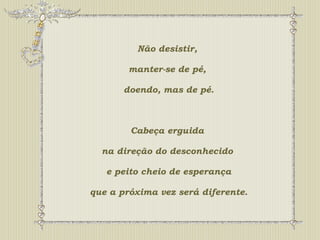Não desistir, 
manter-se de pé, 
doendo, mas de pé. 
Cabeça erguida 
na direção do desconhecido 
e peito cheio de esperança 
que a próxima vez será diferente. 
 
