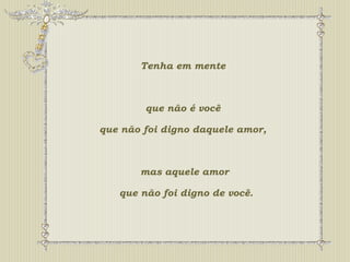 Tenha em mente 
que não é você 
que não foi digno daquele amor, 
mas aquele amor 
que não foi digno de você. 
 